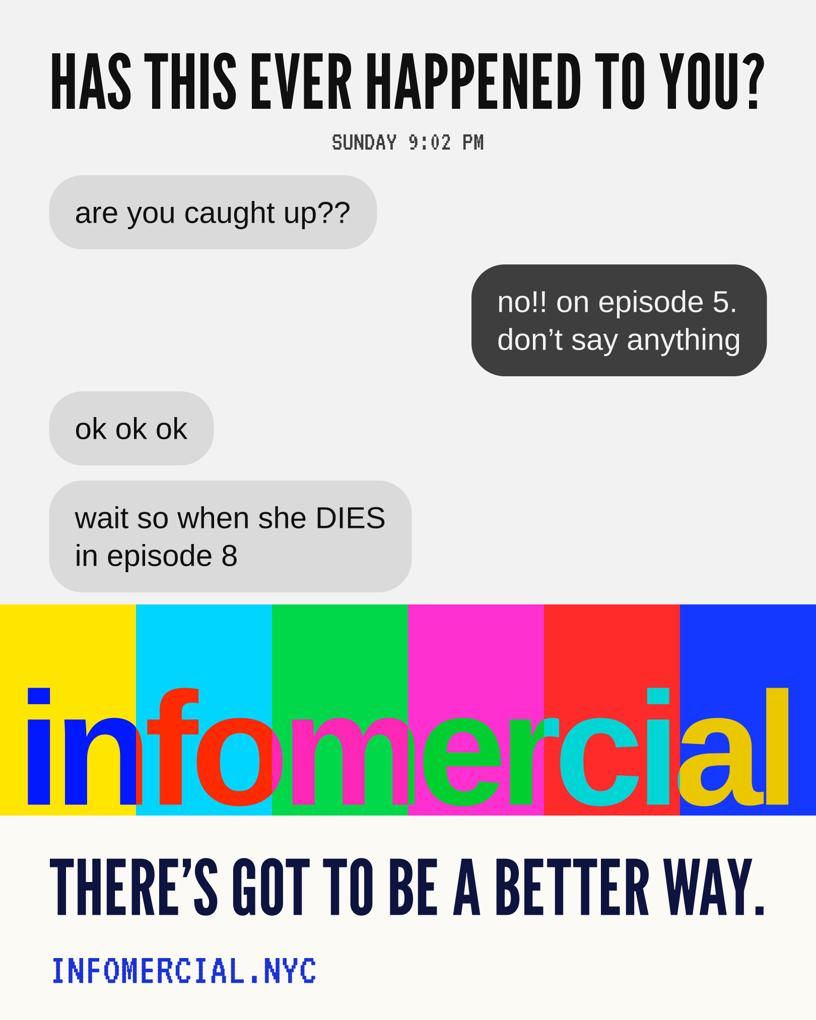 Has this ever happened to you? Sunday 9:02 PM, the group chat. Are you caught up? No, on episode 5, don't say anything. OK OK OK. Wait so when she dies in episode 8. Infomercial, over the colour bars. There's got to be a better way. infomercial.nyc